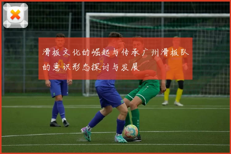 滑板文化的崛起与传承广州滑板队的意识形态探讨与发展