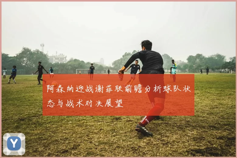 阿森纳迎战谢菲联前瞻分析球队状态与战术对决展望