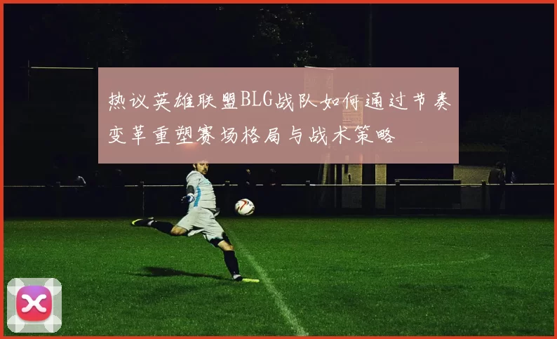 热议英雄联盟BLG战队如何通过节奏变革重塑赛场格局与战术策略