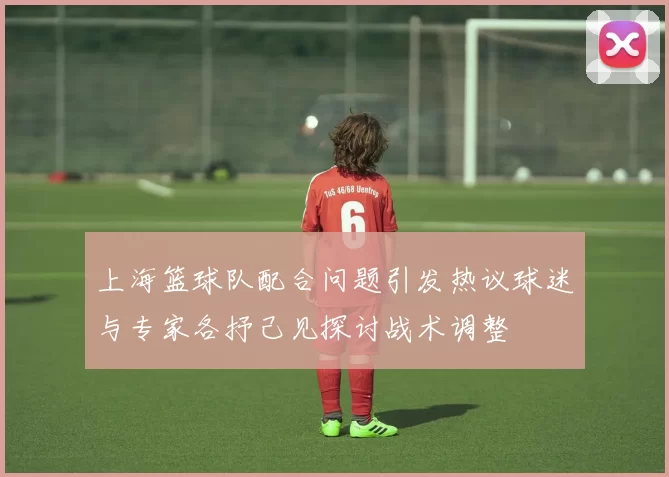 上海篮球队配合问题引发热议球迷与专家各抒己见探讨战术调整